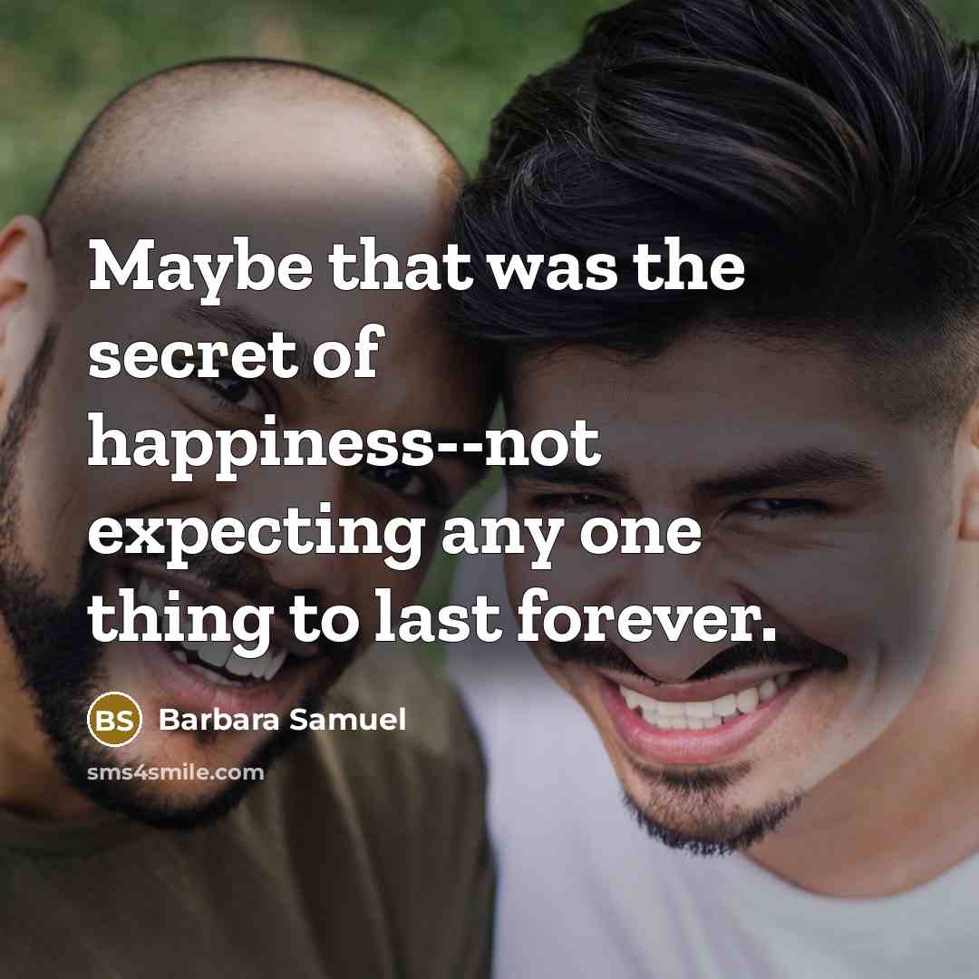 “Maybe that was the secret of happiness--not expecting any one thing to last forever.” quote by Barbara Samuel