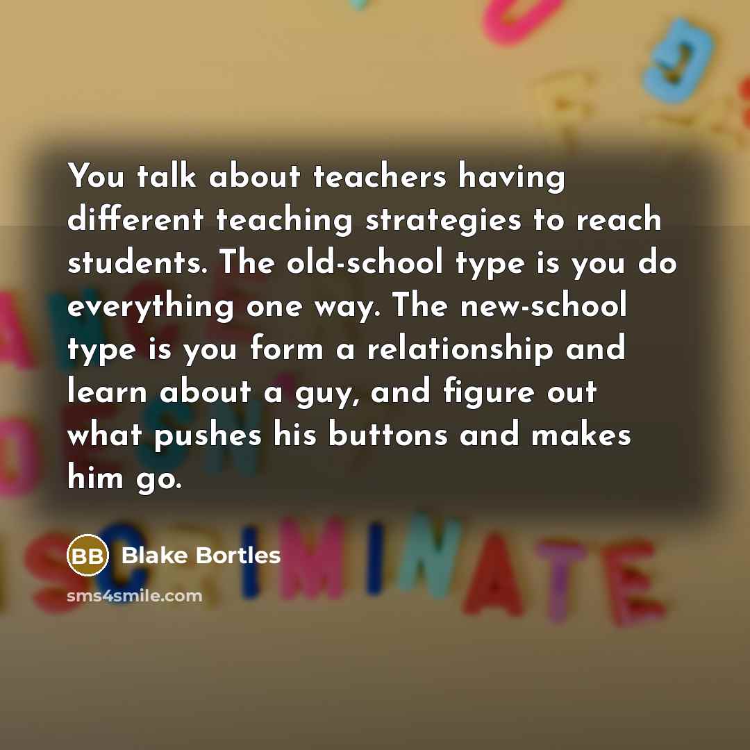 “You talk about teachers having different teaching strategies to reach students. The old-school type is you do everything one way. The new-school type is you form a relationship and learn about a guy, and figure out what pushes his buttons and makes him go.” quote by Blake Bortles