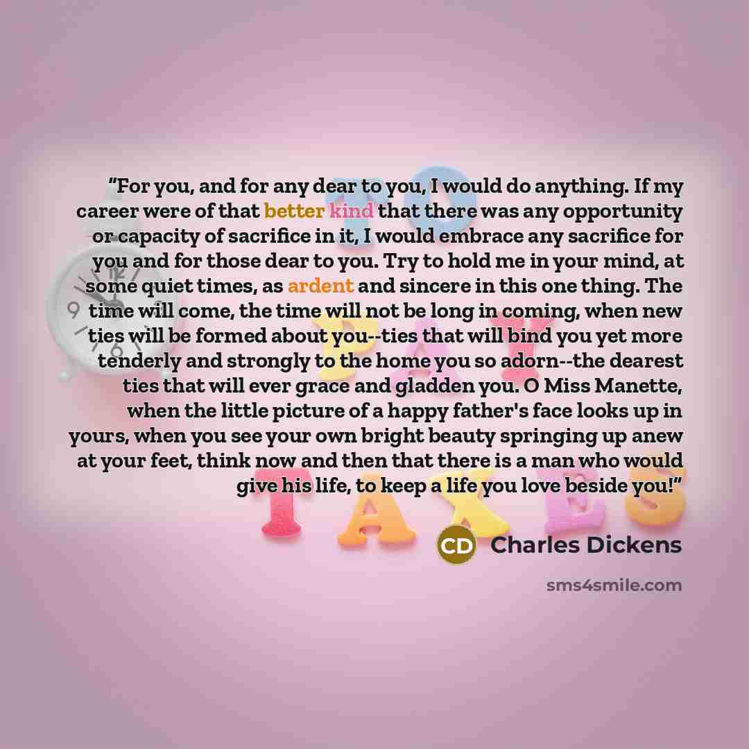 “For you, and for any dear to you, I would do anything. If my career were of that better kind that there was any opportunity or capacity of sacrifice in it, I would embrace any sacrifice for you and for those dear to you. Try to hold me in your mind, at some quiet times, as ardent and sincere in…” quote by Charles Dickens