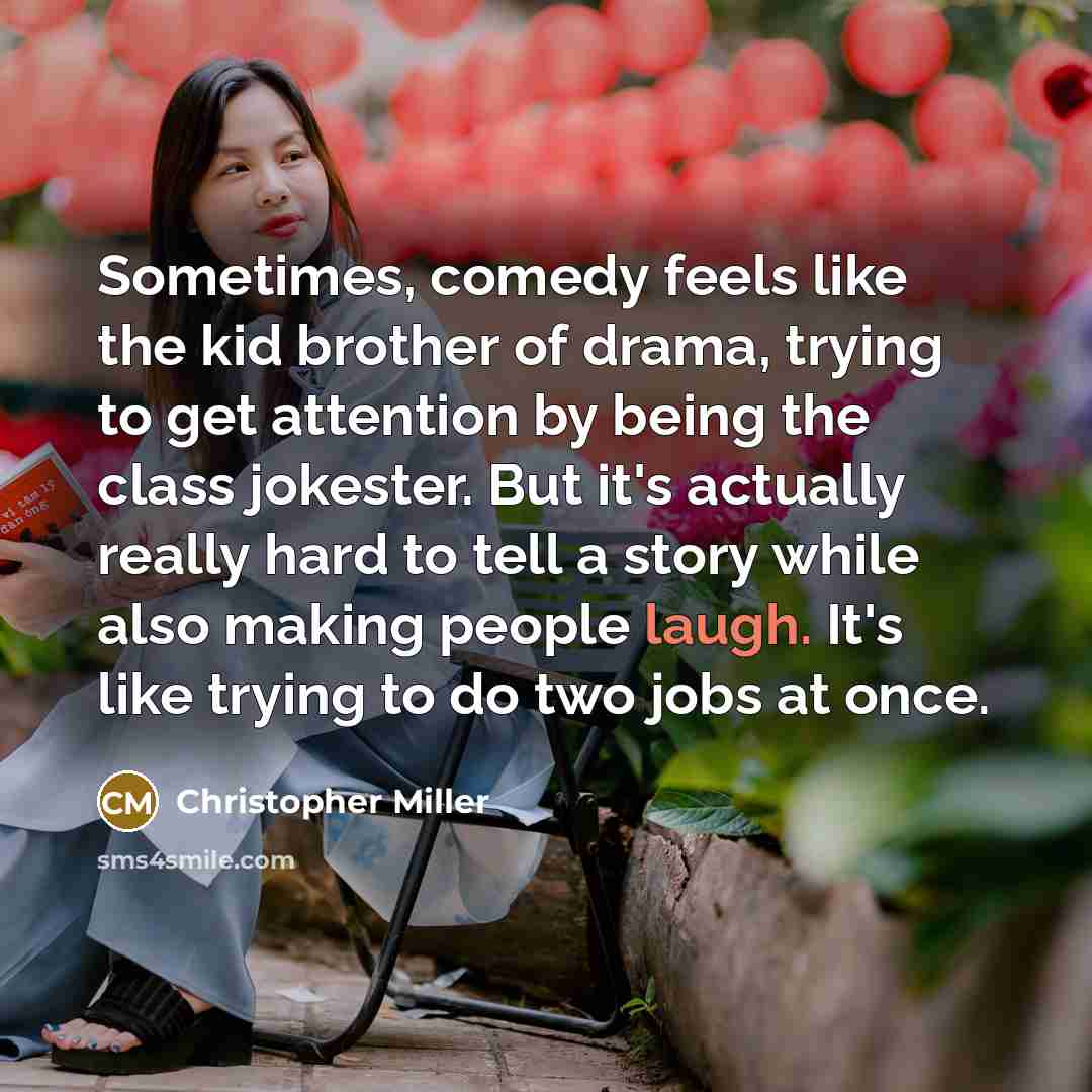 “Sometimes, comedy feels like the kid brother of drama, trying to get attention by being the class jokester. But it's actually really hard to tell a story while also making people laugh. It's like trying to do two jobs at once.” quote by Christopher Miller