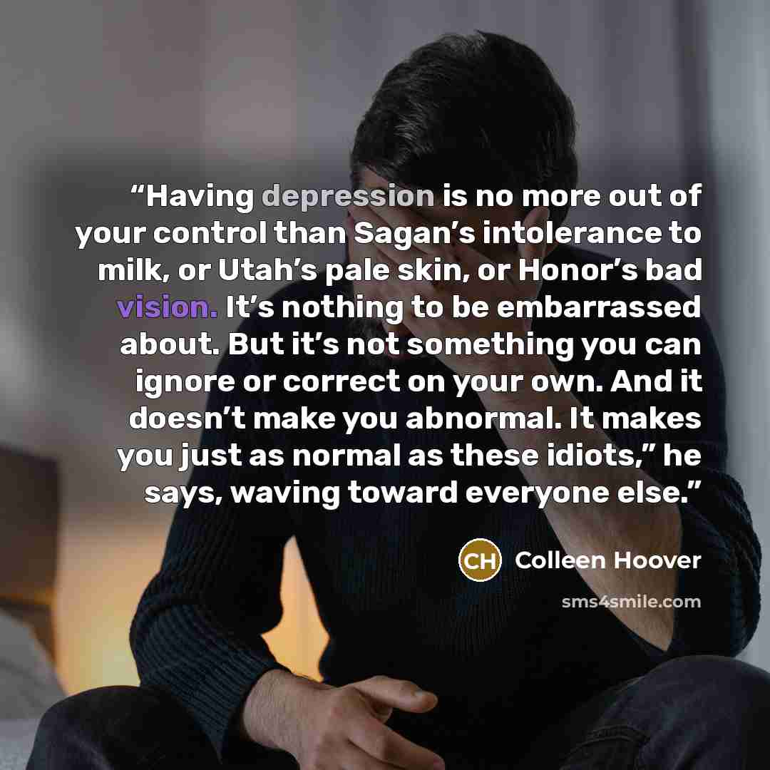 “Having depression is no more out of your control than Sagan’s intolerance to milk, or Utah’s pale skin, or Honor’s bad vision. It’s nothing to be embarrassed about. But it’s not something you can ignore or correct on your own. And it doesn’t make you abnormal. It makes you just as normal as these…” quote by Colleen Hoover