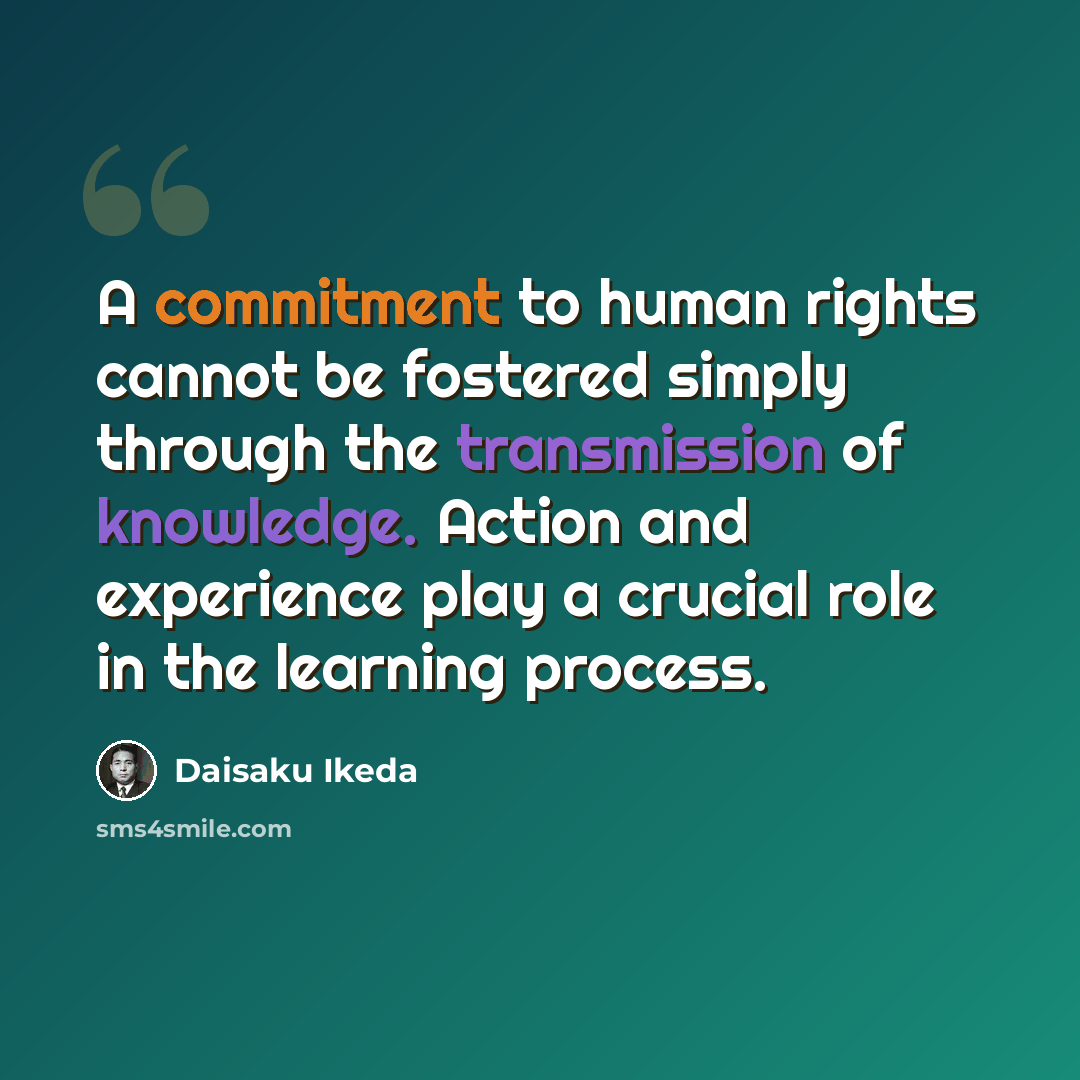 “A commitment to human rights cannot be fostered simply through the transmission of knowledge. Action and experience play a crucial role in the learning process.” quote by Daisaku Ikeda