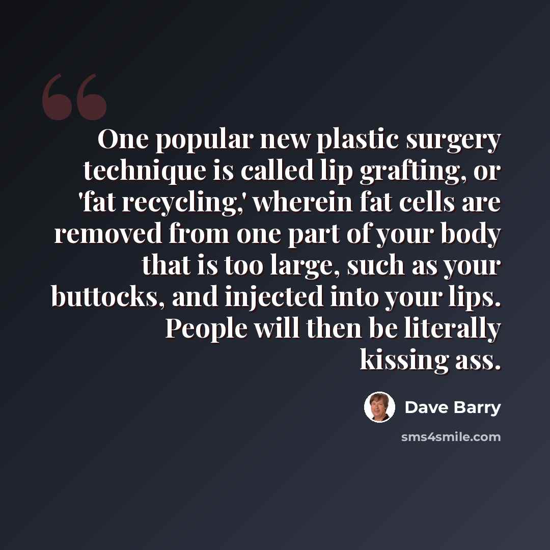 “One popular new plastic surgery technique is called lip grafting, or 'fat recycling,' wherein fat cells are removed from one part of your body that is too large, such as your buttocks, and injected into your lips. People will then be literally kissing ass.” quote by Dave Barry