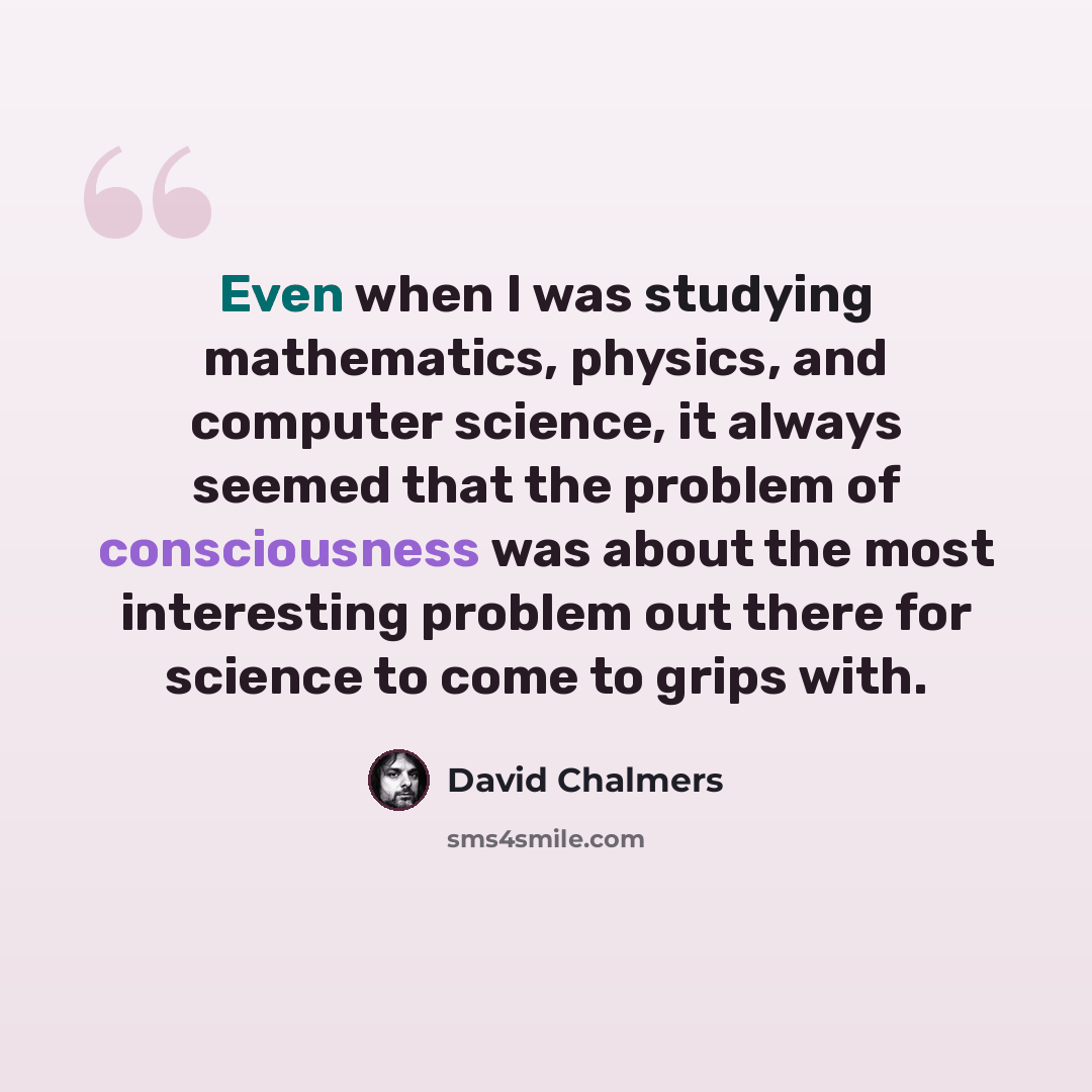 “Even when I was studying mathematics, physics, and computer science, it always seemed that the problem of consciousness was about the most interesting problem out there for science to come to grips with.” quote by David Chalmers