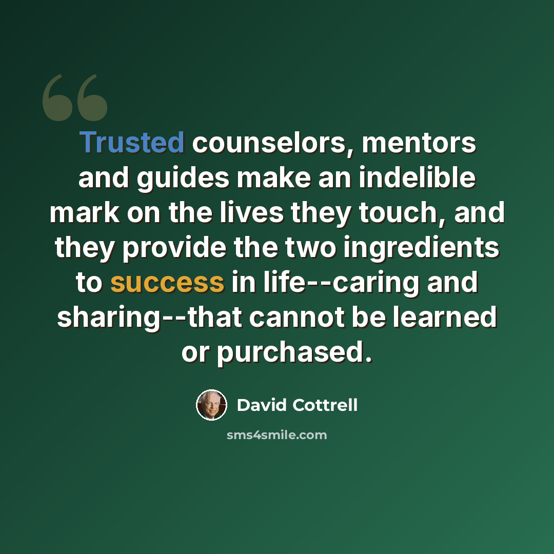 “Trusted counselors, mentors and guides make an indelible mark on the lives they touch, and they provide the two ingredients to success in life--caring and sharing--that cannot be learned or purchased.” quote by David Cottrell