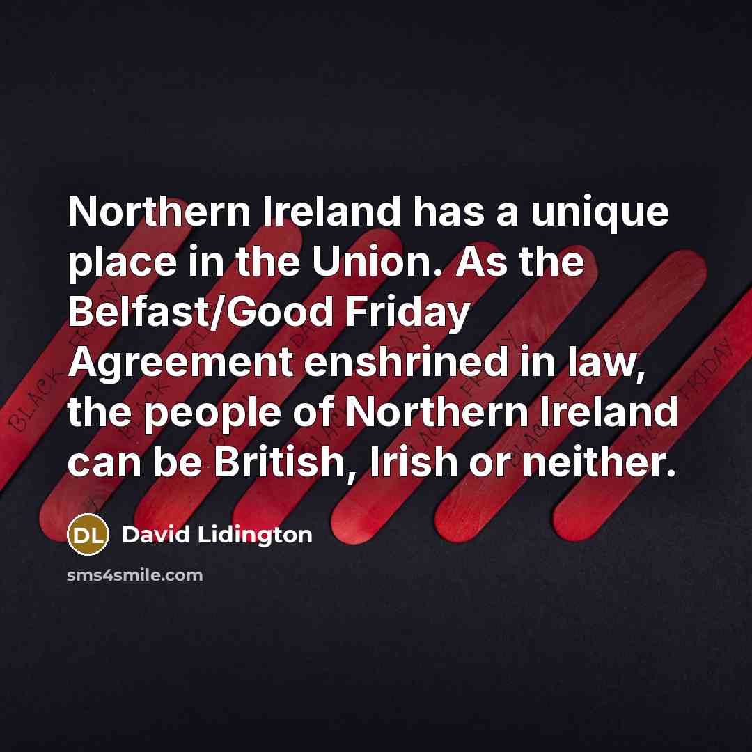 “Northern Ireland has a unique place in the Union. As the Belfast/Good Friday Agreement enshrined in law, the people of Northern Ireland can be British, Irish or neither.” quote by David Lidington