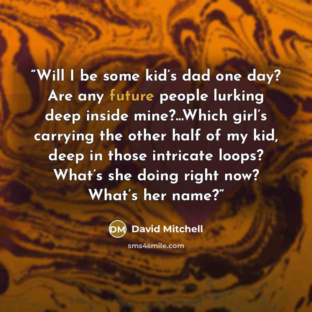 “Will I be some kid’s dad one day? Are any future people lurking deep inside mine?...Which girl’s carrying the other half of my kid, deep in those intricate loops? What’s she doing right now? What’s her name?” quote by David Mitchell