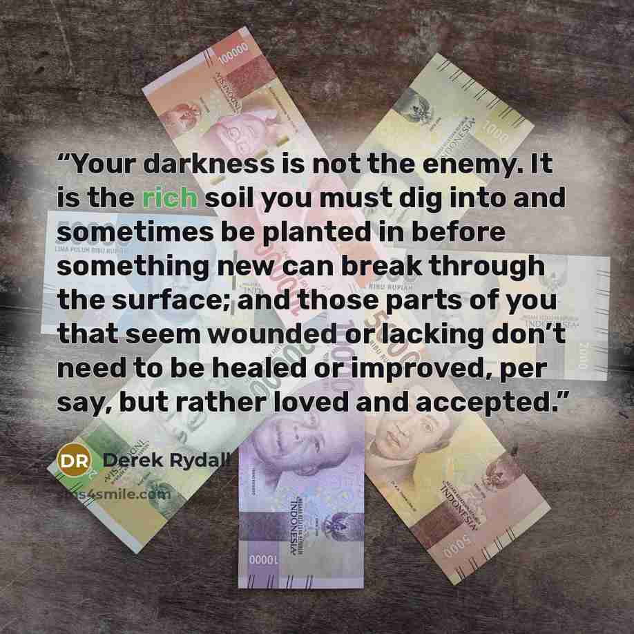 “Your darkness is not the enemy. It is the rich soil you must dig into and sometimes be planted in before something new can break through the surface; and those parts of you that seem wounded or lacking don’t need to be healed or improved, per say, but rather loved and accepted.” quote by Derek Rydall