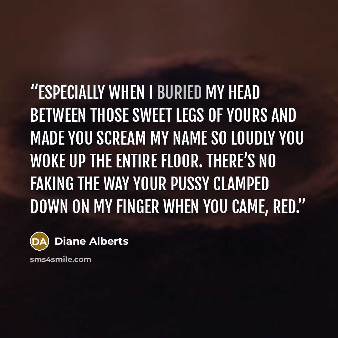 “Especially when I buried my head between those sweet legs of yours and made you scream my name so loudly you woke up the entire floor. There’s no faking the way your pussy clamped down on my finger when you came, Red.” quote by Diane Alberts
