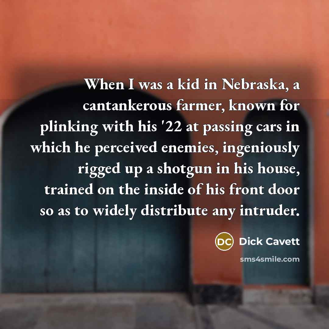 “When I was a kid in Nebraska, a cantankerous farmer, known for plinking with his '22 at passing cars in which he perceived enemies, ingeniously rigged up a shotgun in his house, trained on the inside of his front door so as to widely distribute any intruder.” quote by Dick Cavett