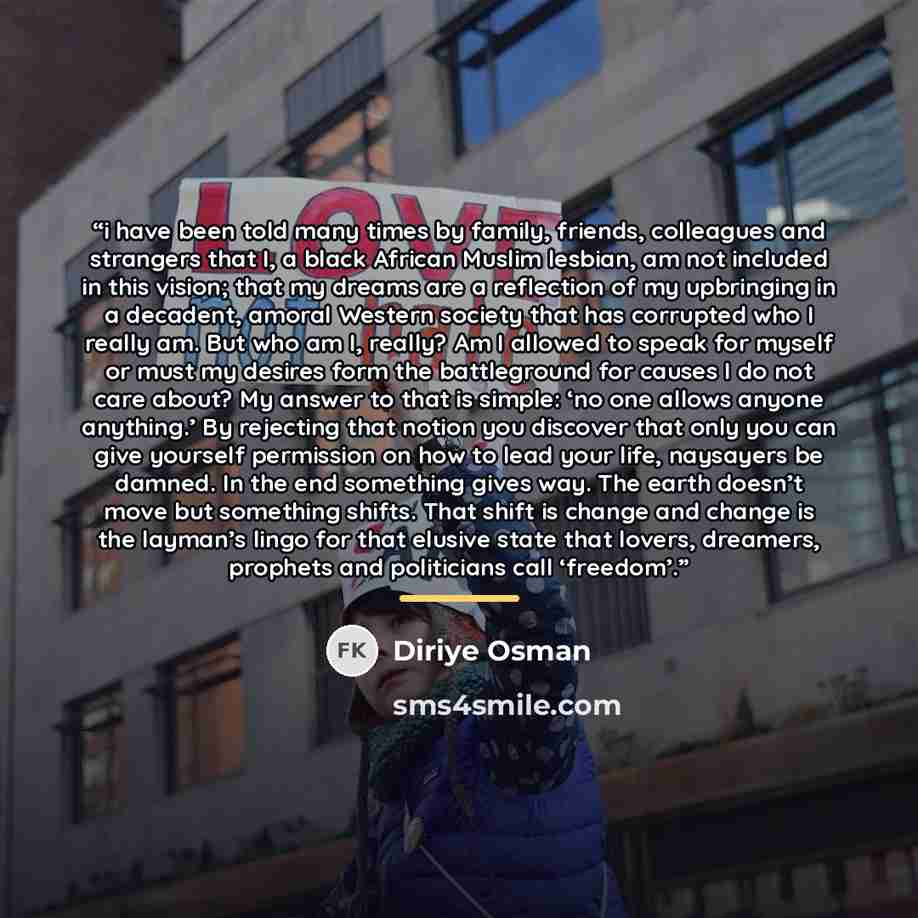 “i have been told many times by family, friends, colleagues and strangers that I, a black African Muslim lesbian, am not included in this vision; that my dreams are a reflection of my upbringing in a decadent, amoral Western society that has corrupted who I really am. But who am I, really? Am I…” quote by Diriye Osman