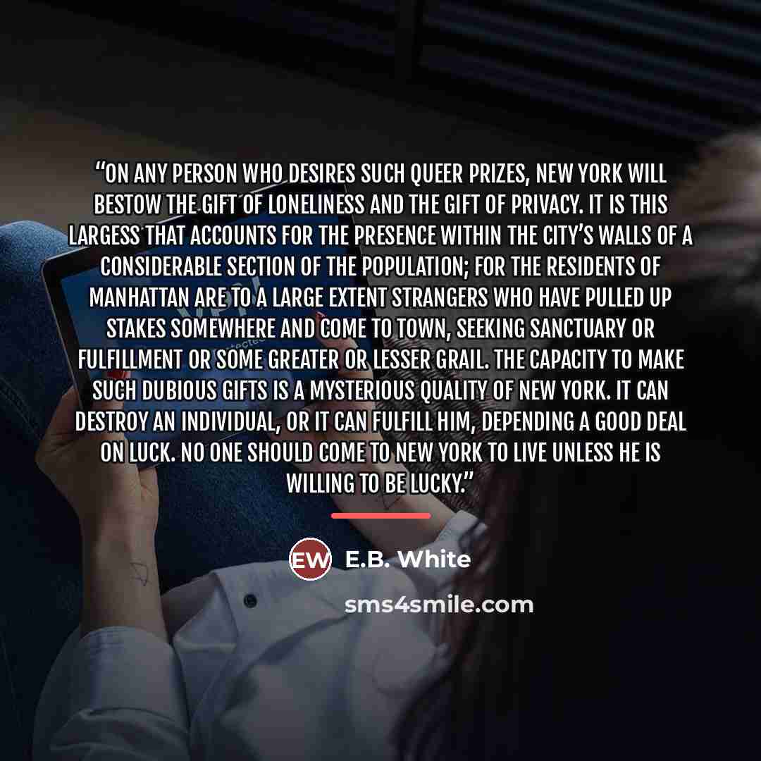 “On any person who desires such queer prizes, New York will bestow the gift of loneliness and the gift of privacy. It is this largess that accounts for the presence within the city’s walls of a considerable section of the population; for the residents of Manhattan are to a large extent strangers…” quote by E.B. White
