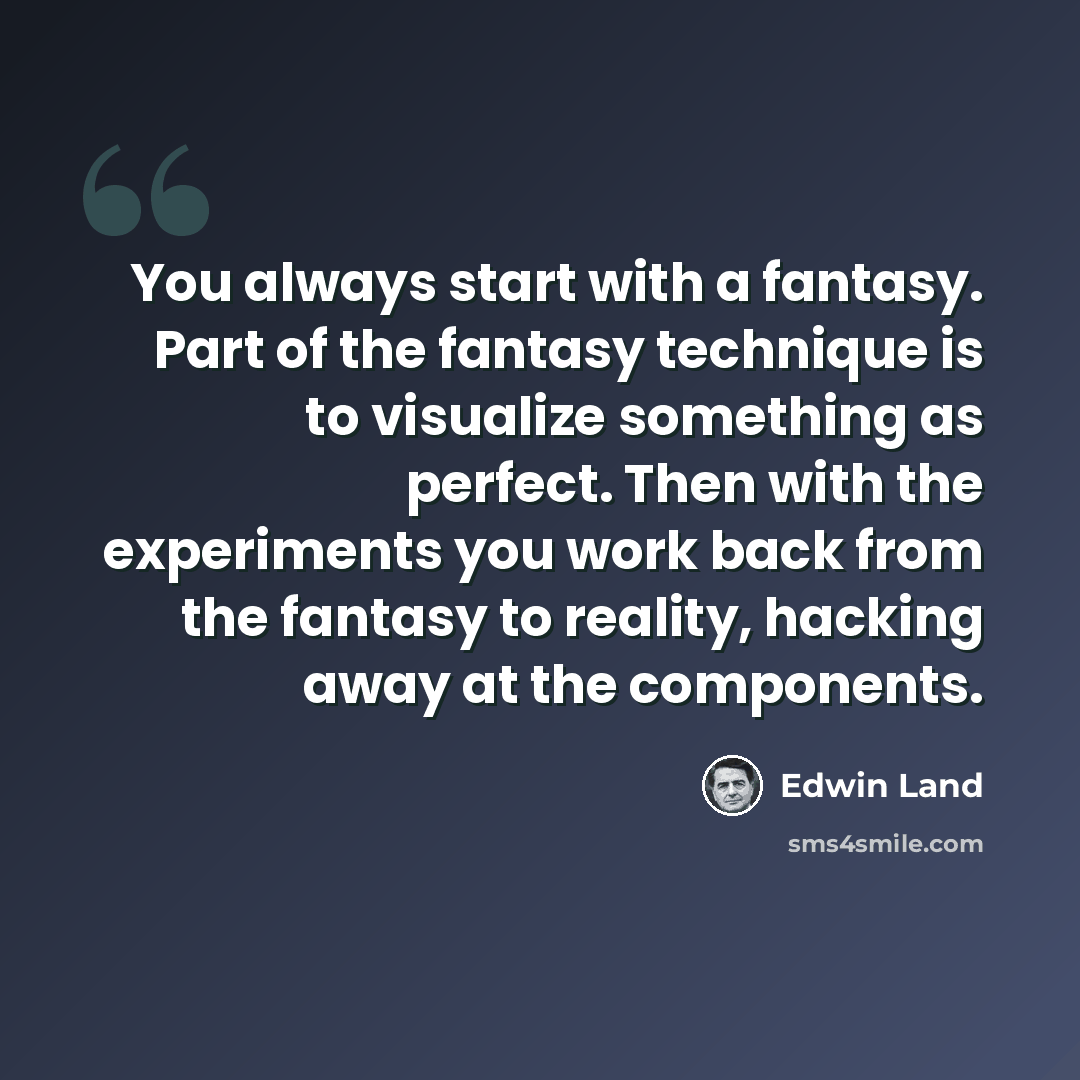 “You always start with a fantasy. Part of the fantasy technique is to visualize something as perfect. Then with the experiments you work back from the fantasy to reality, hacking away at the components.” quote by Edwin Land
