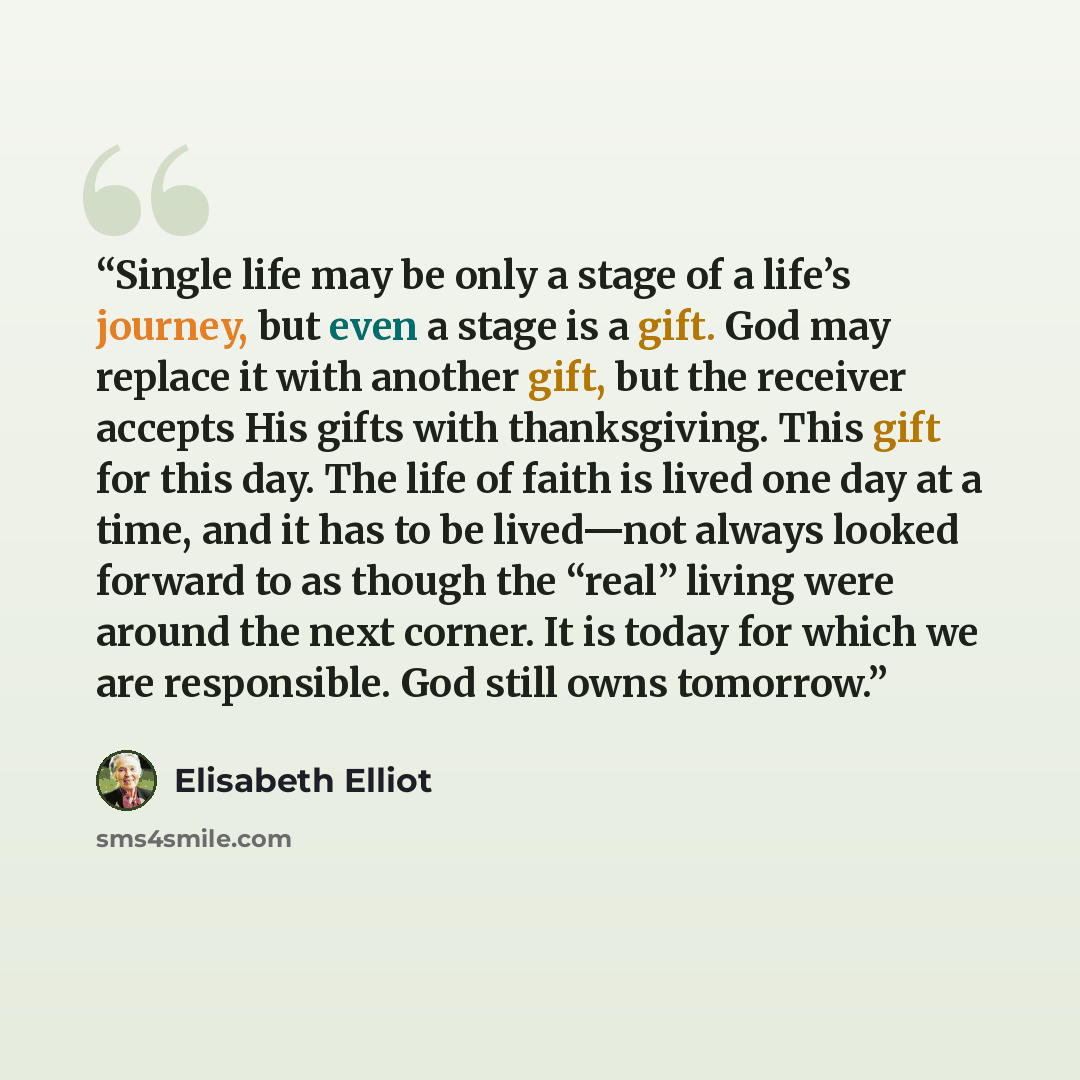 “Single life may be only a stage of a life’s journey, but even a stage is a gift. God may replace it with another gift, but the receiver accepts His gifts with thanksgiving. This gift for this day. The life of faith is lived one day at a time, and it has to be lived—not always looked forward to as…” quote by Elisabeth Elliot