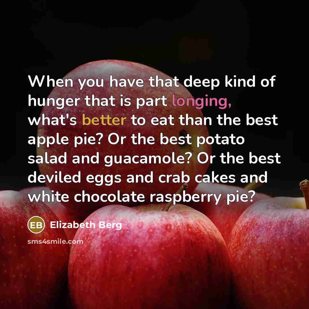 “When you have that deep kind of hunger that is part longing, what's better to eat than the best apple pie? Or the best potato salad and guacamole? Or the best deviled eggs and crab cakes and white chocolate raspberry pie?” quote by Elizabeth Berg