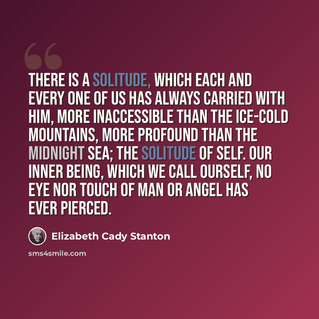 “There is a solitude, which each and every one of us has always carried with him, more inaccessible than the ice-cold mountains, more profound than the midnight sea; the solitude of self. Our inner being, which we call ourself, no eye nor touch of man or angel has ever pierced.” quote by Elizabeth Cady Stanton