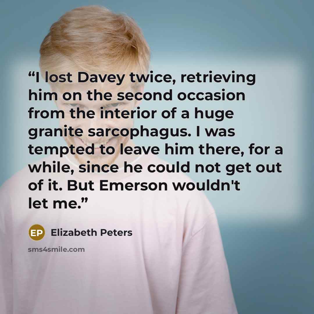 “I lost Davey twice, retrieving him on the second occasion from the interior of a huge granite sarcophagus. I was tempted to leave him there, for a while, since he could not get out of it. But Emerson wouldn't let me.” quote by Elizabeth Peters