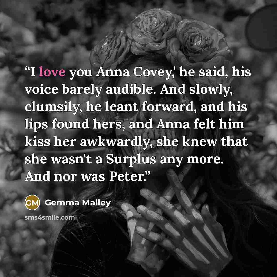 “I love you Anna Covey,' he said, his voice barely audible. And slowly, clumsily, he leant forward, and his lips found hers, and Anna felt him kiss her awkwardly, she knew that she wasn't a Surplus any more. And nor was Peter.” quote by Gemma Malley