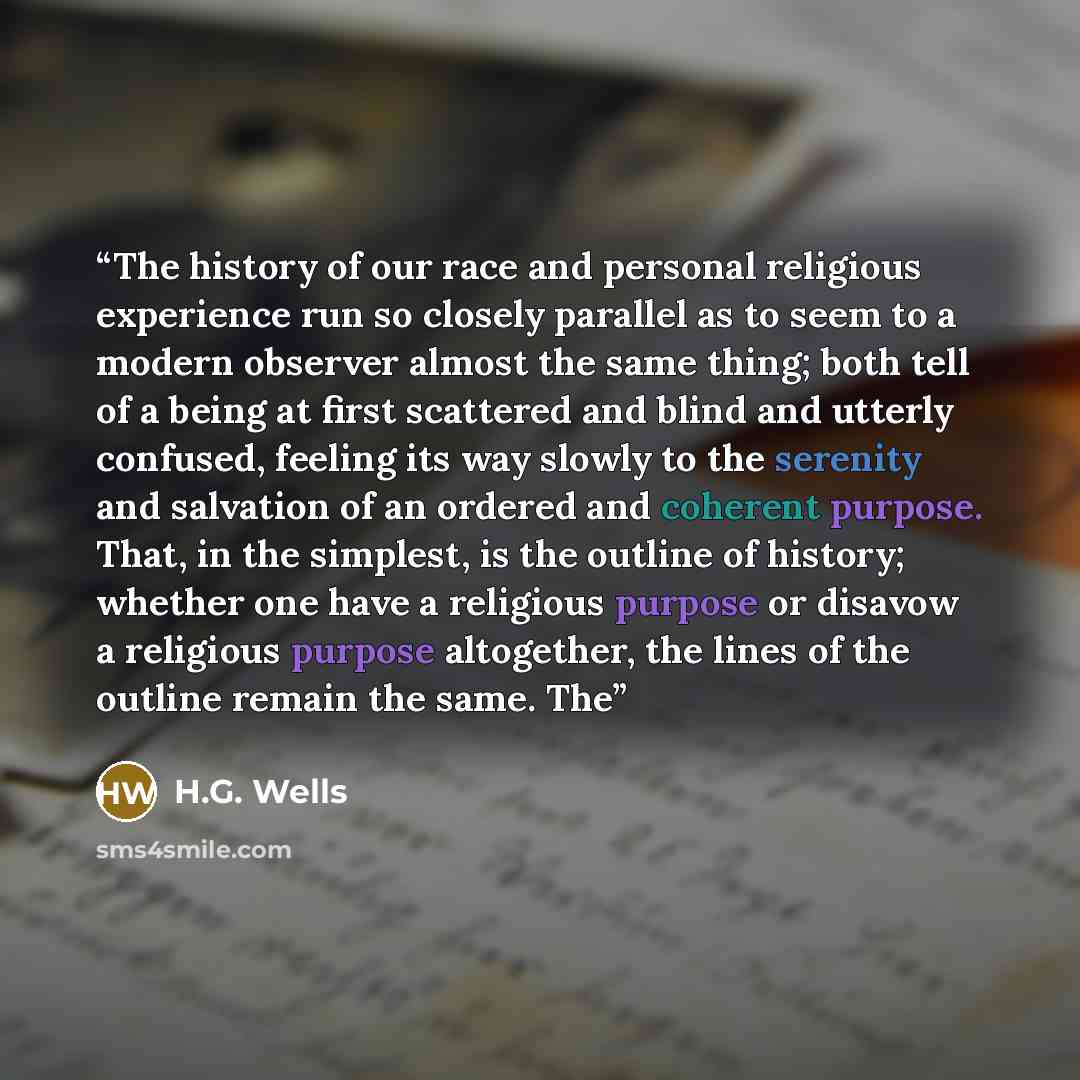 “The history of our race and personal religious experience run so closely parallel as to seem to a modern observer almost the same thing; both tell of a being at first scattered and blind and utterly confused, feeling its way slowly to the serenity and salvation of an ordered and coherent purpose…” quote by H.G. Wells
