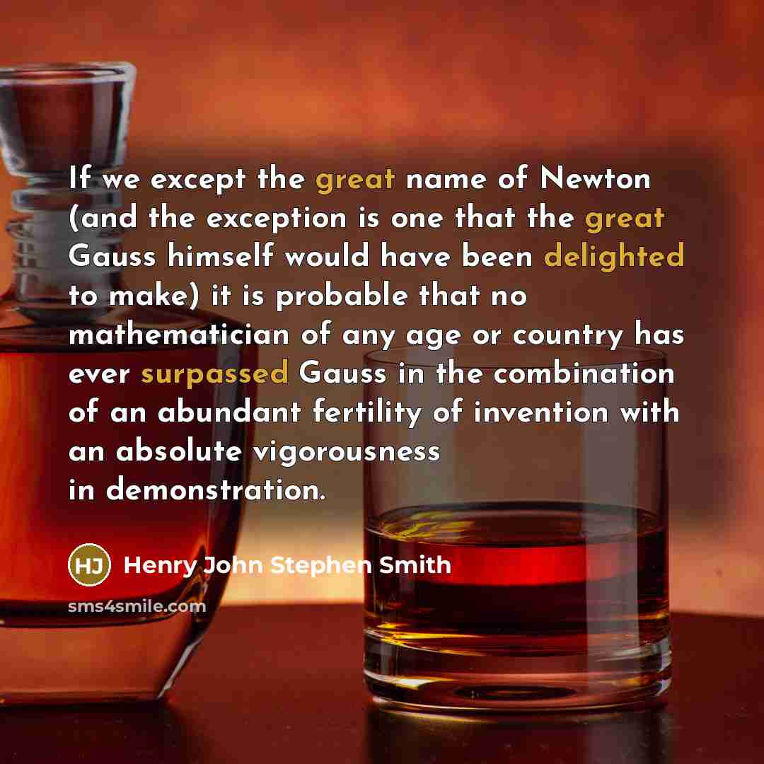“If we except the great name of Newton (and the exception is one that the great Gauss himself would have been delighted to make) it is probable that no mathematician of any age or country has ever surpassed Gauss in the combination of an abundant fertility of invention with an absolute vigorousness…” quote by Henry John Stephen Smith