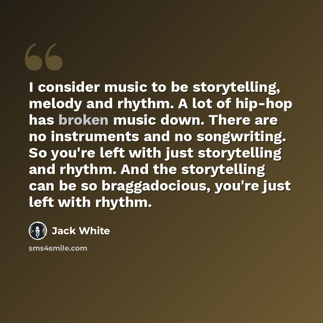 “I consider music to be storytelling, melody and rhythm. A lot of hip-hop has broken music down. There are no instruments and no songwriting. So you're left with just storytelling and rhythm. And the storytelling can be so braggadocious, you're just left with rhythm.” quote by Jack White