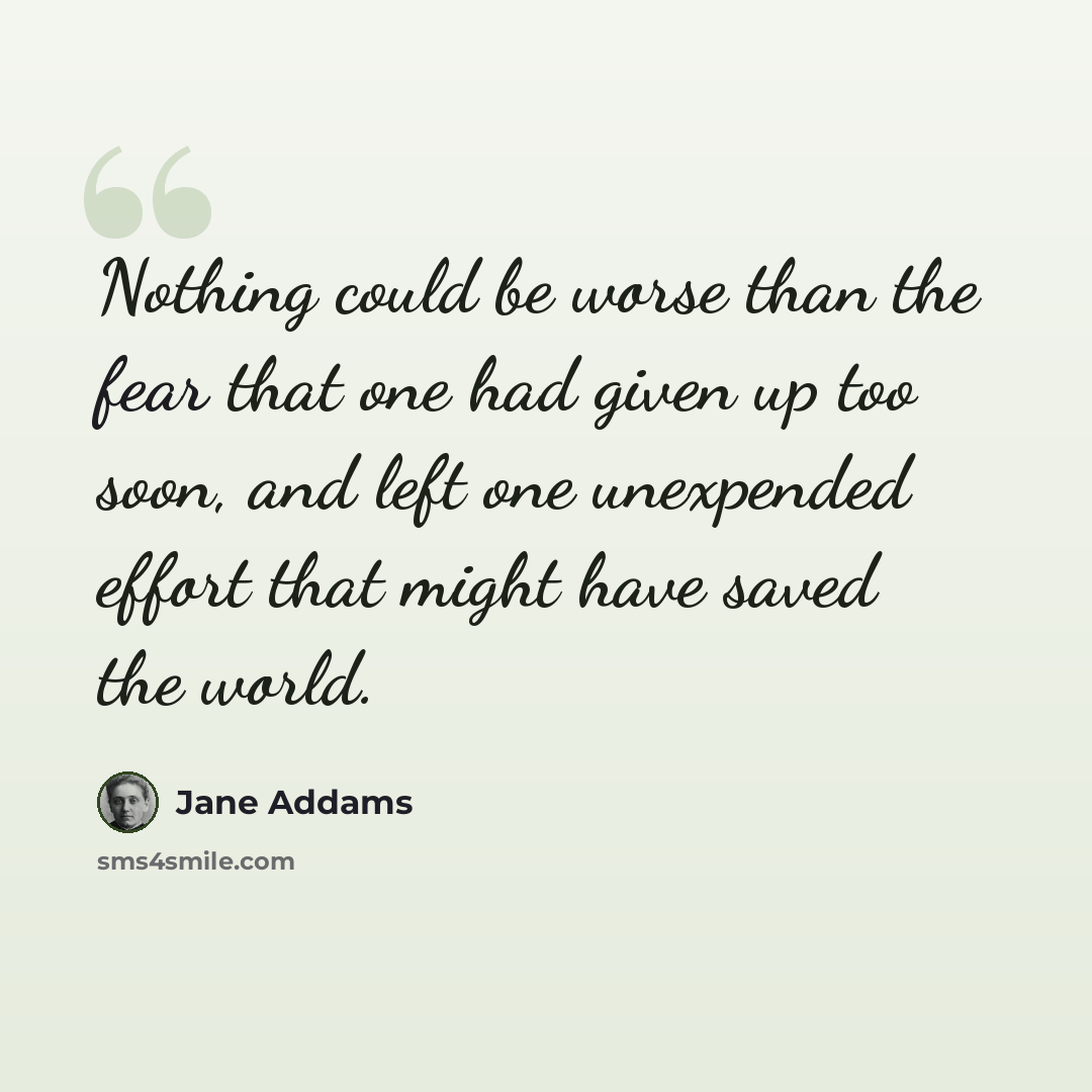 “Nothing could be worse than the fear that one had given up too soon, and left one unexpended effort that might have saved the world.” quote by Jane Addams