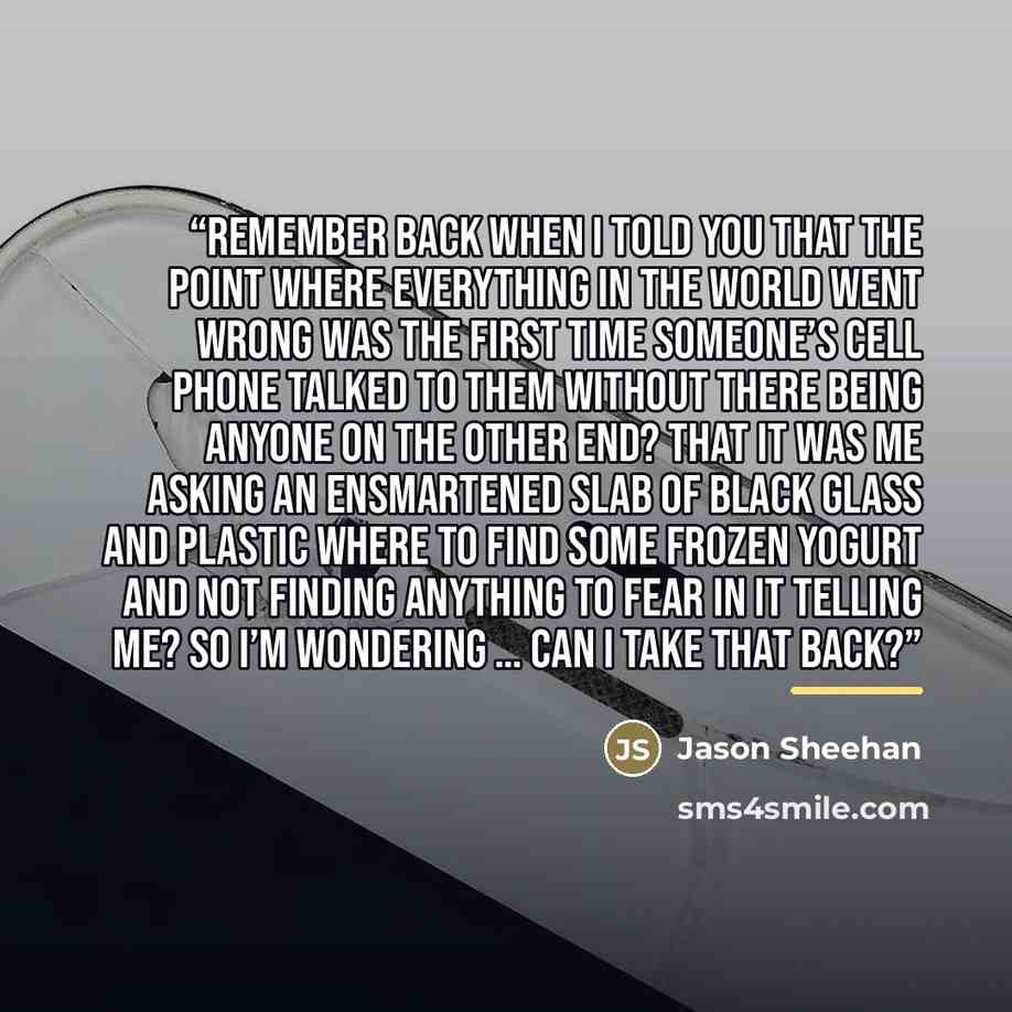 “Remember back when I told you that the point where everything in the world went wrong was the first time someone’s cell phone talked to them without there being anyone on the other end? That it was me asking an ensmartened slab of black glass and plastic where to find some frozen yogurt and not…” quote by Jason Sheehan