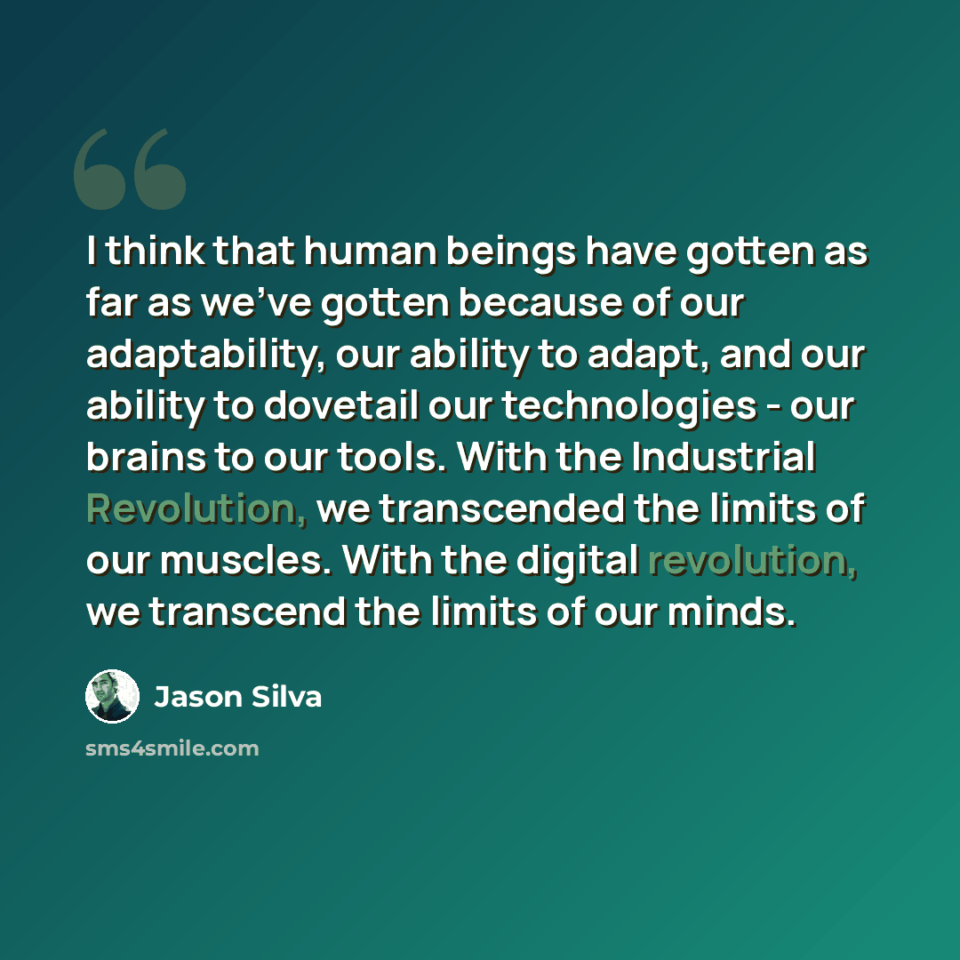 “I think that human beings have gotten as far as we've gotten because of our adaptability, our ability to adapt, and our ability to dovetail our technologies - our brains to our tools. With the Industrial Revolution, we transcended the limits of our muscles. With the digital revolution, we…” quote by Jason Silva