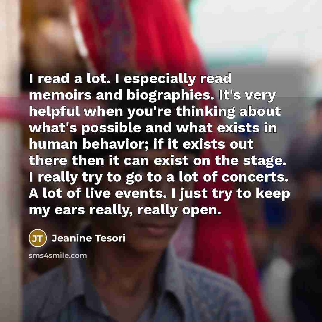 “I read a lot. I especially read memoirs and biographies. It's very helpful when you're thinking about what's possible and what exists in human behavior; if it exists out there then it can exist on the stage. I really try to go to a lot of concerts. A lot of live events. I just try to keep my ears…” quote by Jeanine Tesori
