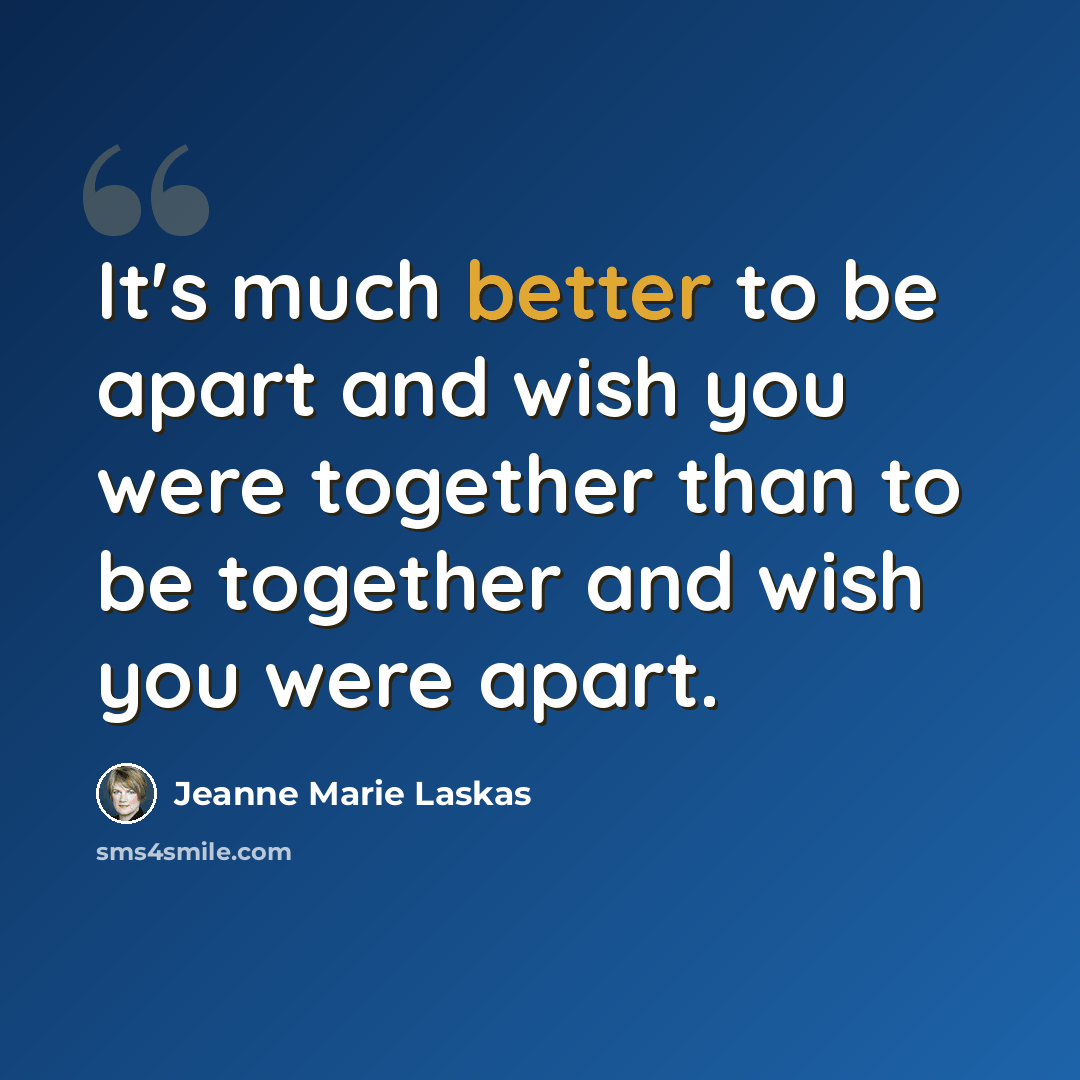 “It's much better to be apart and wish you were together than to be together and wish you were apart.” quote by Jeanne Marie Laskas