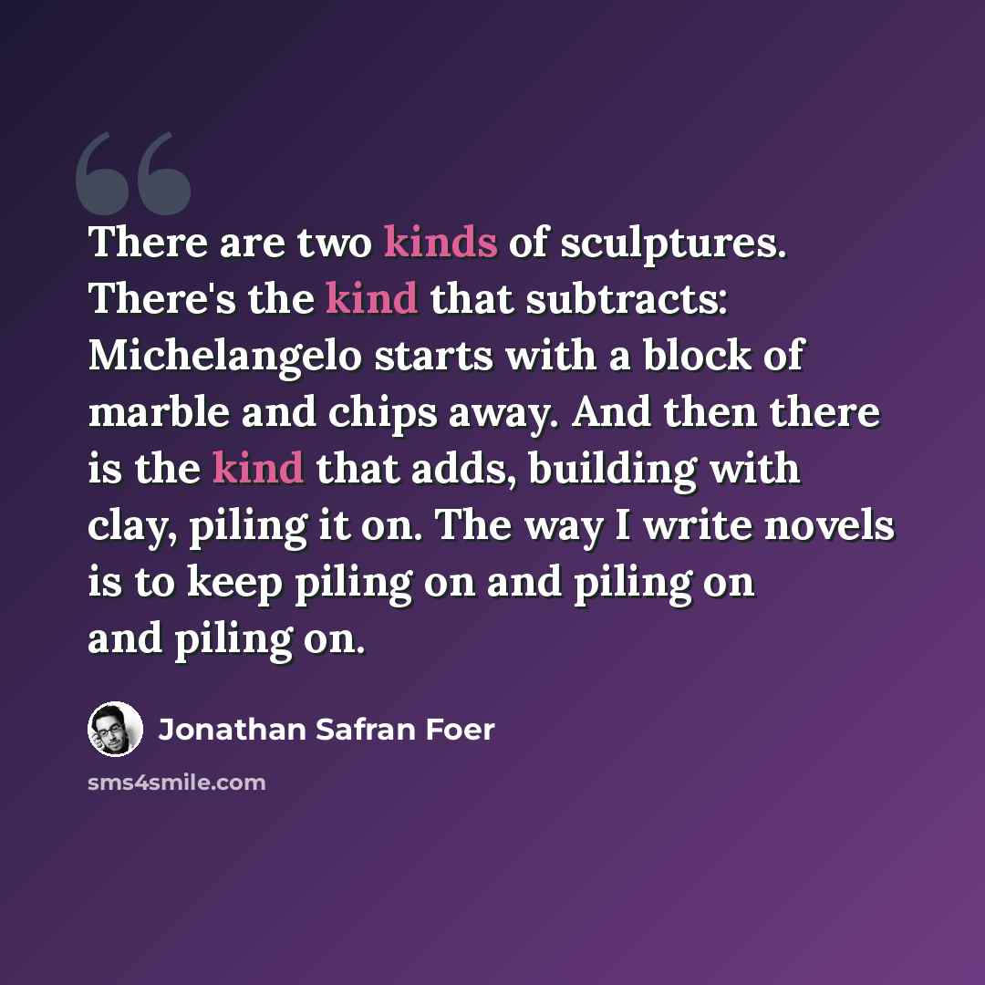 “There are two kinds of sculptures. There's the kind that subtracts: Michelangelo starts with a block of marble and chips away. And then there is the kind that adds, building with clay, piling it on. The way I write novels is to keep piling on and piling on and piling on.” quote by Jonathan Safran Foer