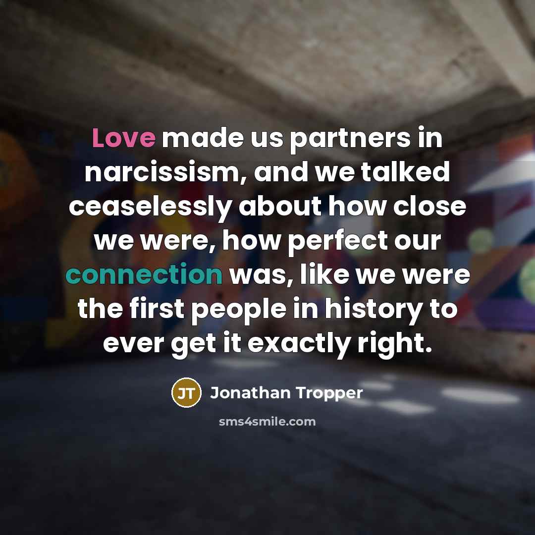“Love made us partners in narcissism, and we talked ceaselessly about how close we were, how perfect our connection was, like we were the first people in history to ever get it exactly right.” quote by Jonathan Tropper