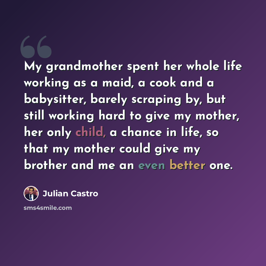 “My grandmother spent her whole life working as a maid, a cook and a babysitter, barely scraping by, but still working hard to give my mother, her only child, a chance in life, so that my mother could give my brother and me an even better one.” quote by Julian Castro