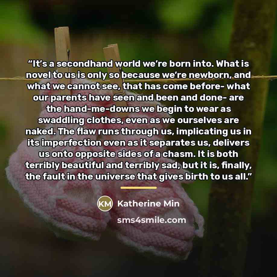 “It’s a secondhand world we’re born into. What is novel to us is only so because we’re newborn, and what we cannot see, that has come before- what our parents have seen and been and done- are the hand-me-downs we begin to wear as swaddling clothes, even as we ourselves are naked. The flaw runs…” quote by Katherine Min