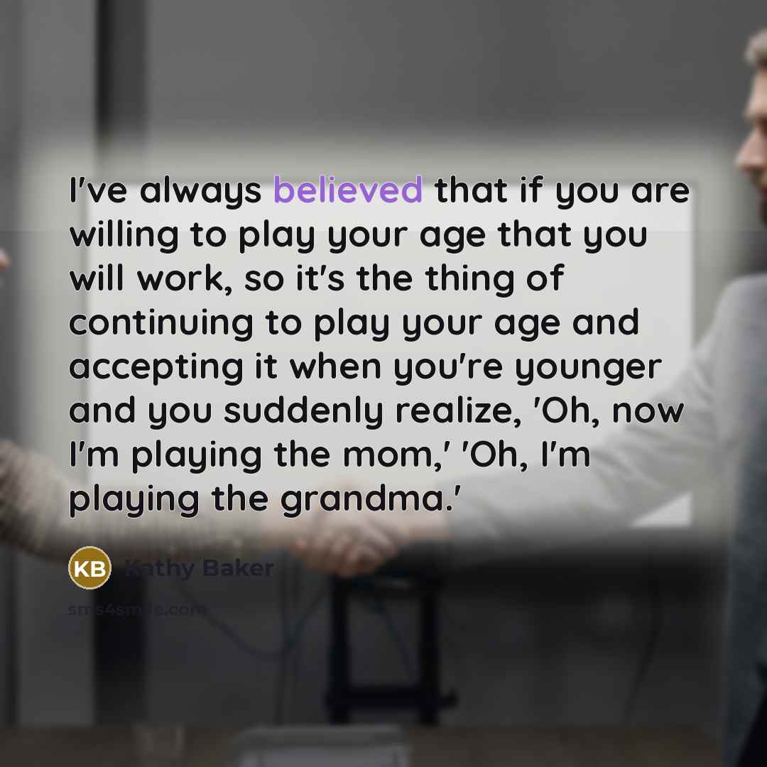 “I've always believed that if you are willing to play your age that you will work, so it's the thing of continuing to play your age and accepting it when you're younger and you suddenly realize, 'Oh, now I'm playing the mom,' 'Oh, I'm playing the grandma.'” quote by Kathy Baker