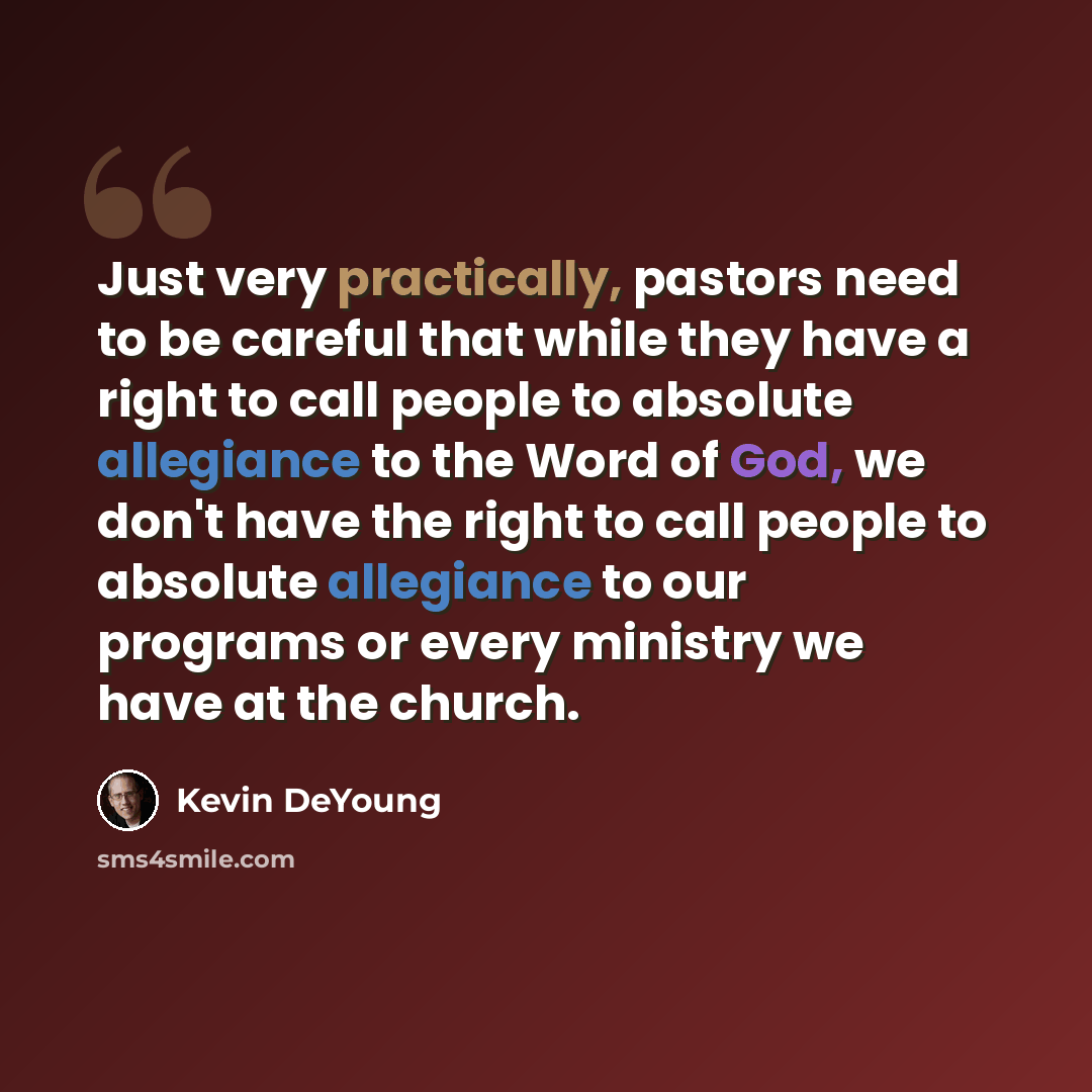 “Just very practically, pastors need to be careful that while they have a right to call people to absolute allegiance to the Word of God, we don't have the right to call people to absolute allegiance to our programs or every ministry we have at the church.” quote by Kevin DeYoung