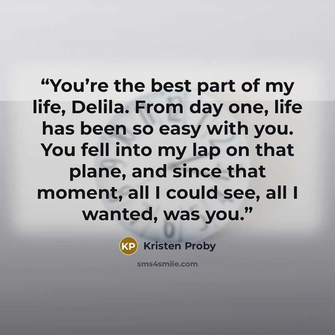 “You’re the best part of my life, Delila. From day one, life has been so easy with you. You fell into my lap on that plane, and since that moment, all I could see, all I wanted, was you.” quote by Kristen Proby