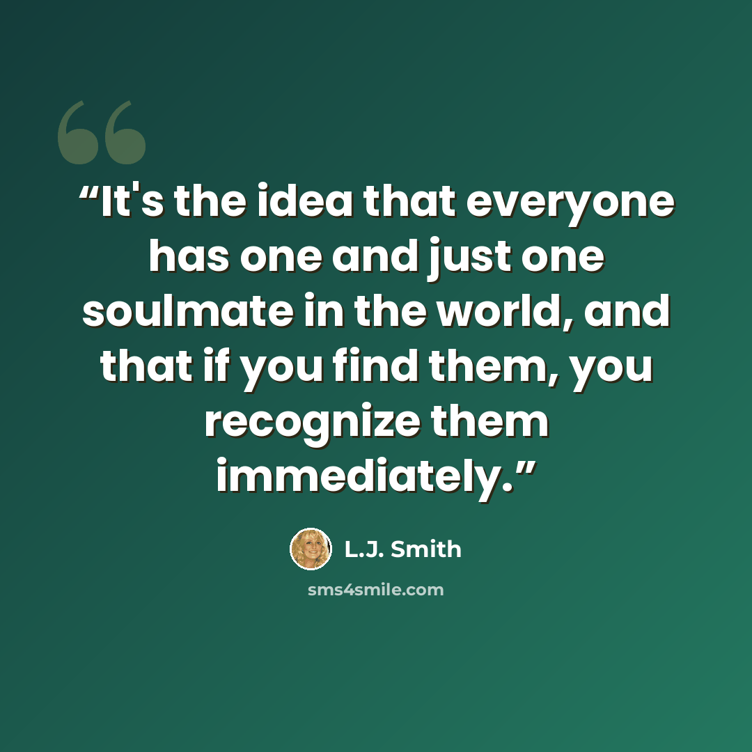 “It's the idea that everyone has one and just one soulmate in the world, and that if you find them, you recognize them immediately.” quote by L.J. Smith