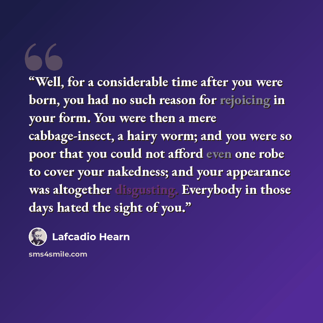 “Well, for a considerable time after you were born, you had no such reason for rejoicing in your form. You were then a mere cabbage-insect, a hairy worm; and you were so poor that you could not afford even one robe to cover your nakedness; and your appearance was altogether disgusting. Everybody in…” quote by Lafcadio Hearn