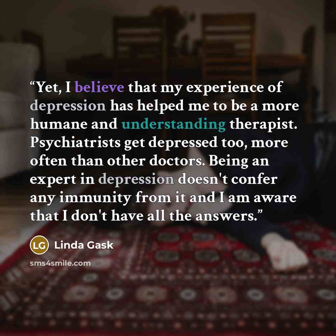 “Yet, I believe that my experience of depression has helped me to be a more humane and understanding therapist. Psychiatrists get depressed too, more often than other doctors. Being an expert in depression doesn't confer any immunity from it and I am aware that I don't have all the answers.” quote by Linda Gask