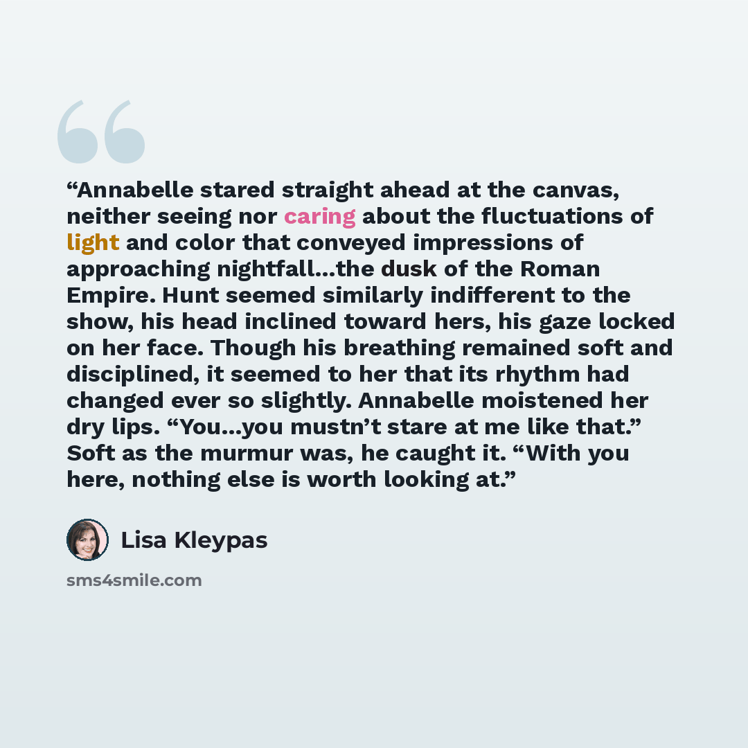 “Annabelle stared straight ahead at the canvas, neither seeing nor caring about the fluctuations of light and color that conveyed impressions of approaching nightfall…the dusk of the Roman Empire. Hunt seemed similarly indifferent to the show, his head inclined toward hers, his gaze locked on her…” quote by Lisa Kleypas