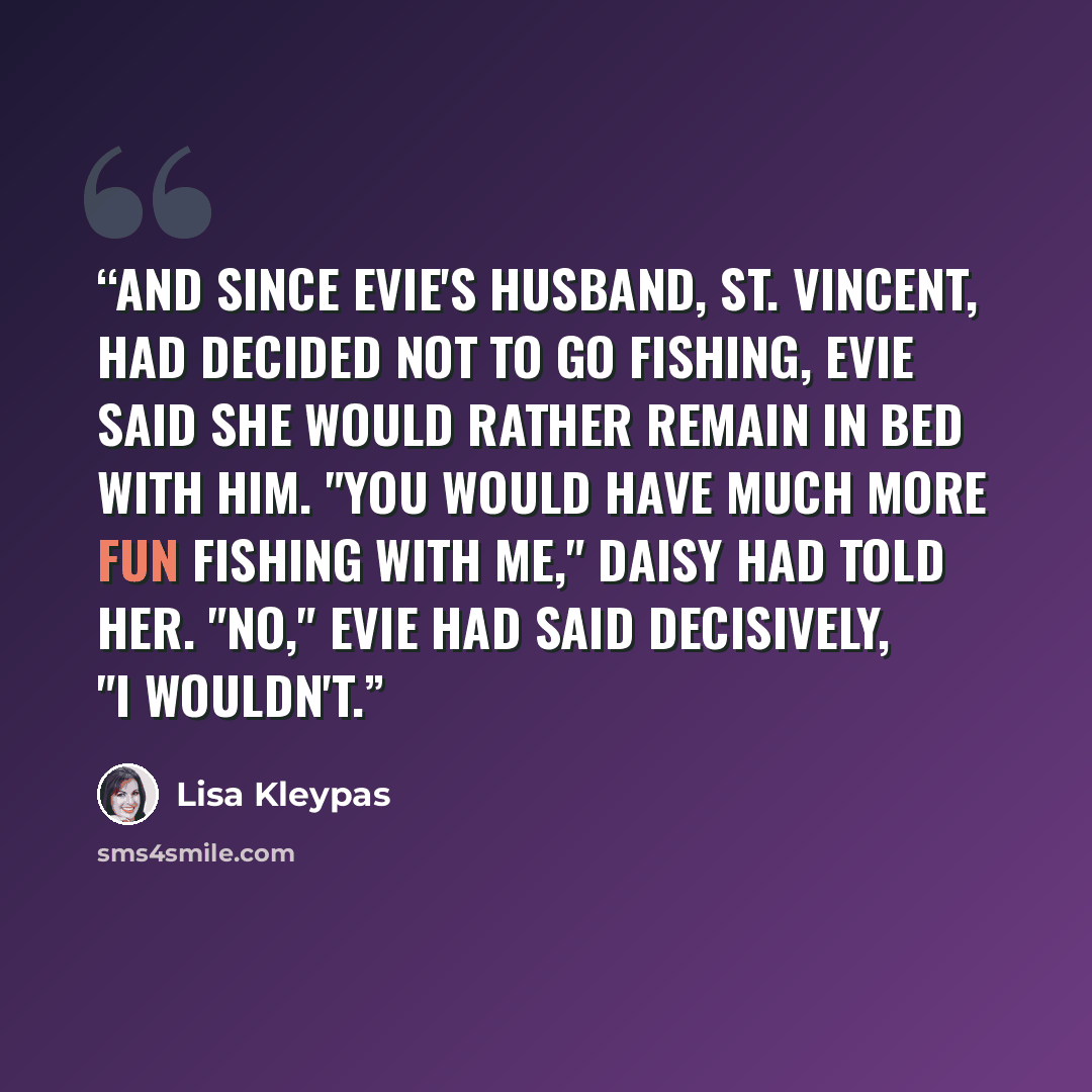“And since Evie's husband, St. Vincent, had decided not to go fishing, Evie said she would rather remain in bed with him. "You would have much more fun fishing with me," Daisy had told her. "No," Evie had said decisively, "I wouldn't.” quote by Lisa Kleypas