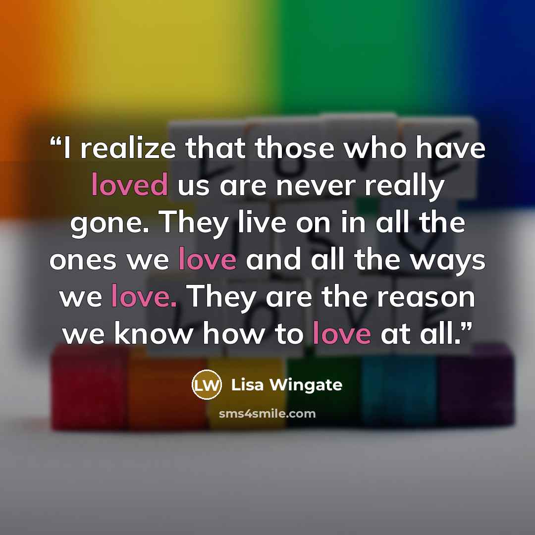 “I realize that those who have loved us are never really gone. They live on in all the ones we love and all the ways we love. They are the reason we know how to love at all.” quote by Lisa Wingate