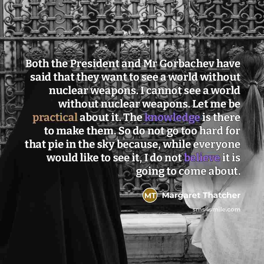 “Both the President and Mr Gorbachev have said that they want to see a world without nuclear weapons. I cannot see a world without nuclear weapons. Let me be practical about it. The knowledge is there to make them. So do not go too hard for that pie in the sky because, while everyone would like to…” quote by Margaret Thatcher