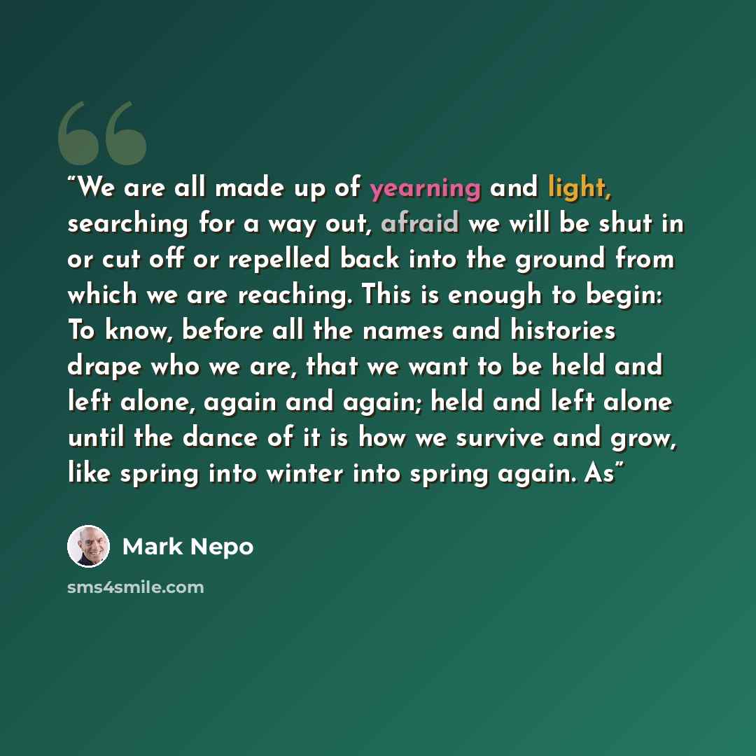 “We are all made up of yearning and light, searching for a way out, afraid we will be shut in or cut off or repelled back into the ground from which we are reaching. This is enough to begin: To know, before all the names and histories drape who we are, that we want to be held and left alone, again…” quote by Mark Nepo