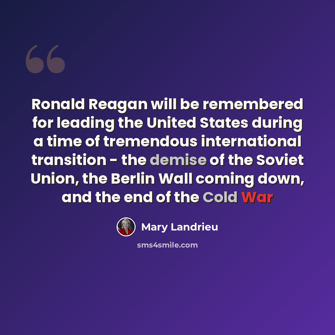“Ronald Reagan will be remembered for leading the United States during a time of tremendous international transition - the demise of the Soviet Union, the Berlin Wall coming down, and the end of the Cold War” quote by Mary Landrieu