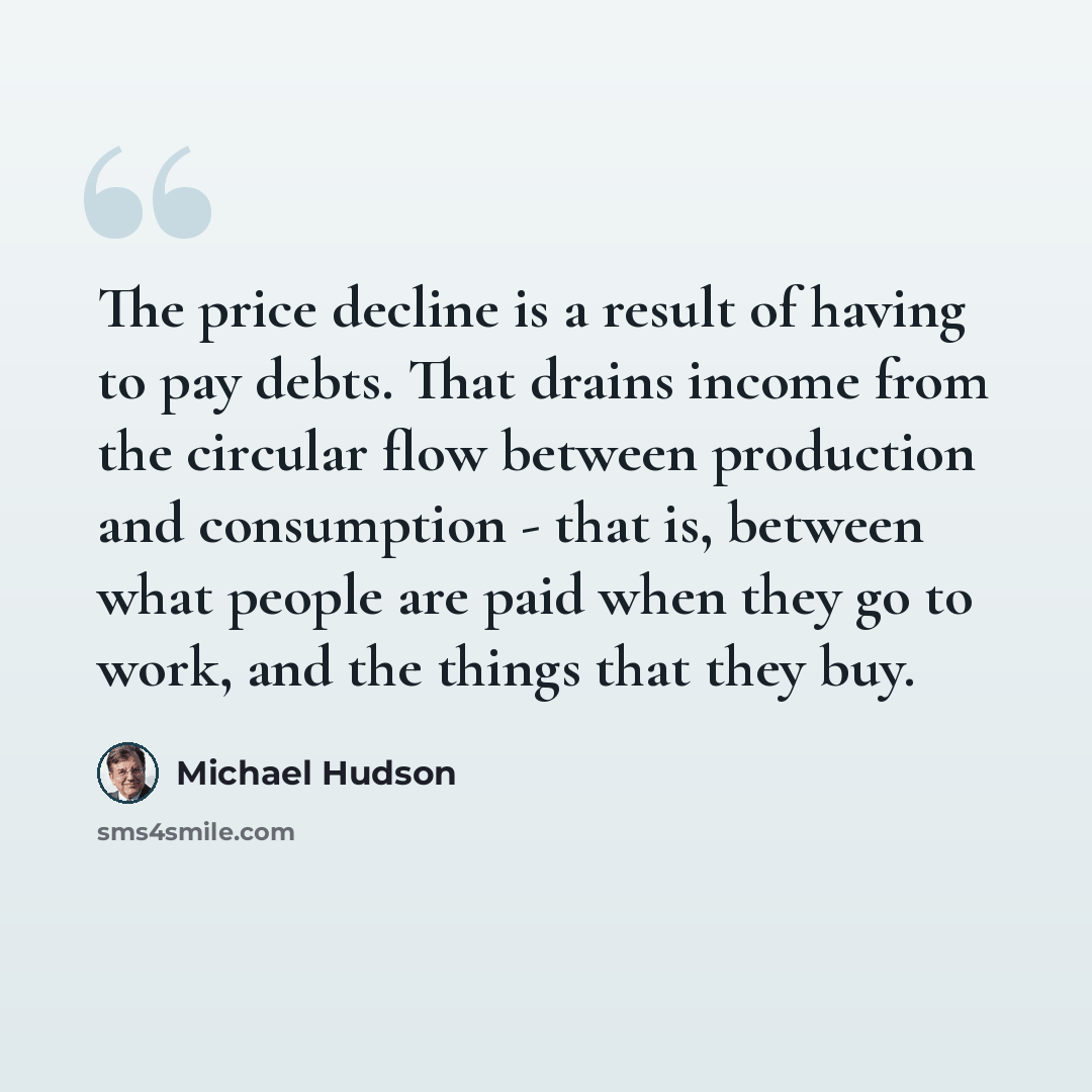 “The price decline is a result of having to pay debts. That drains income from the circular flow between production and consumption - that is, between what people are paid when they go to work, and the things that they buy.” quote by Michael Hudson