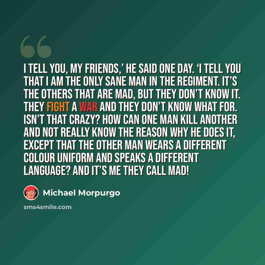 “I tell you, my friends,’ he said one day. ‘I tell you that I am the only sane man in the regiment. It’s the others that are mad, but they don’t know it. They fight a war and they don’t know what for. Isn’t that crazy? How can one man kill another and not really know the reason why he does it…” quote by Michael Morpurgo