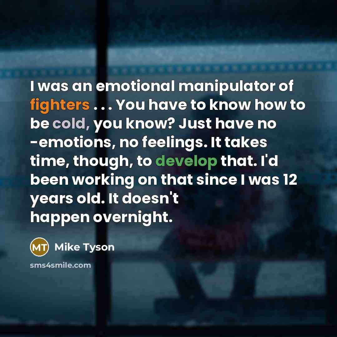 “I was an emotional manipulator of fighters . . . You have to know how to be cold, you know? Just have no -emotions, no feelings. It takes time, though, to develop that. I'd been working on that since I was 12 years old. It doesn't happen overnight.” quote by Mike Tyson