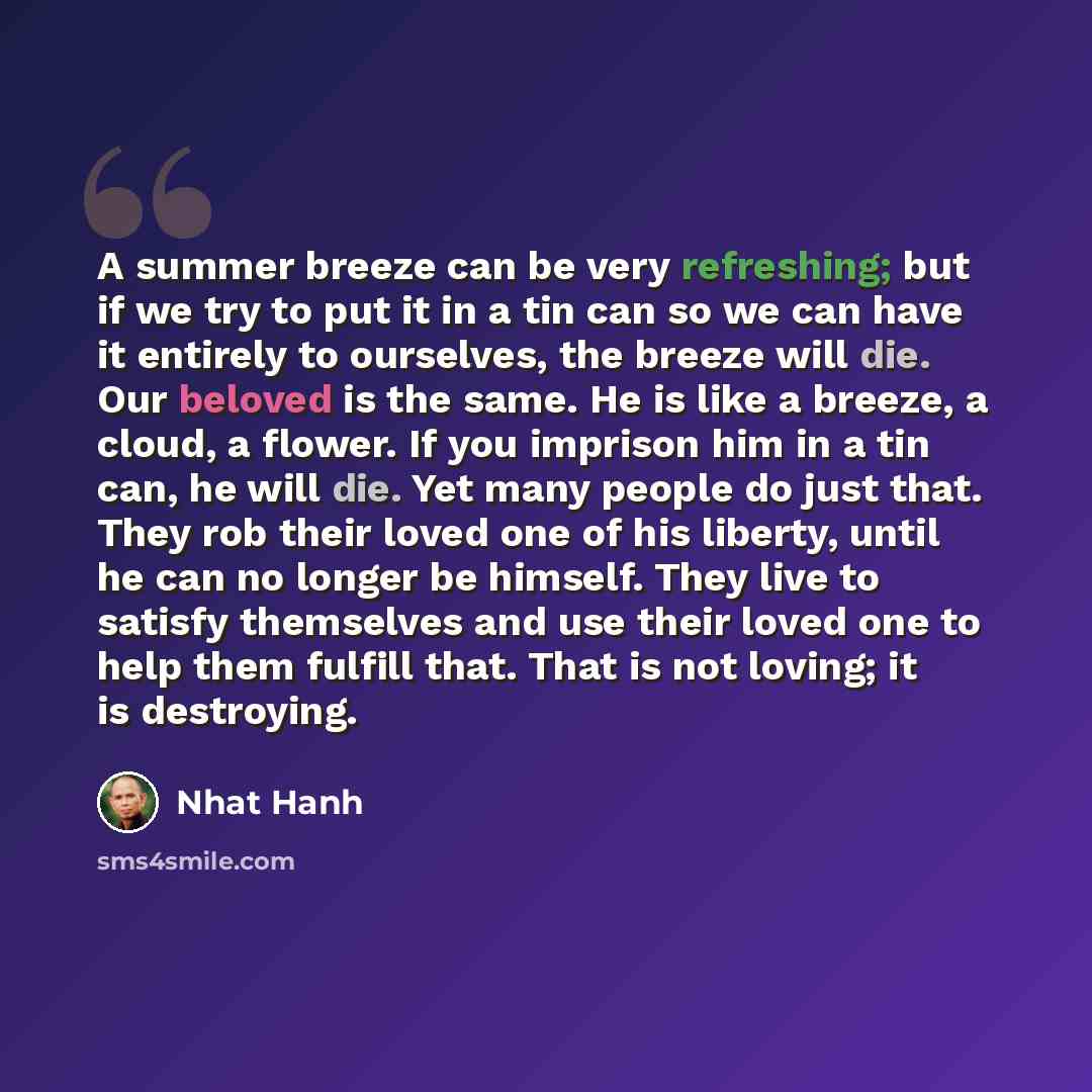“A summer breeze can be very refreshing; but if we try to put it in a tin can so we can have it entirely to ourselves, the breeze will die. Our beloved is the same. He is like a breeze, a cloud, a flower. If you imprison him in a tin can, he will die. Yet many people do just that. They rob their…” quote by Nhat Hanh